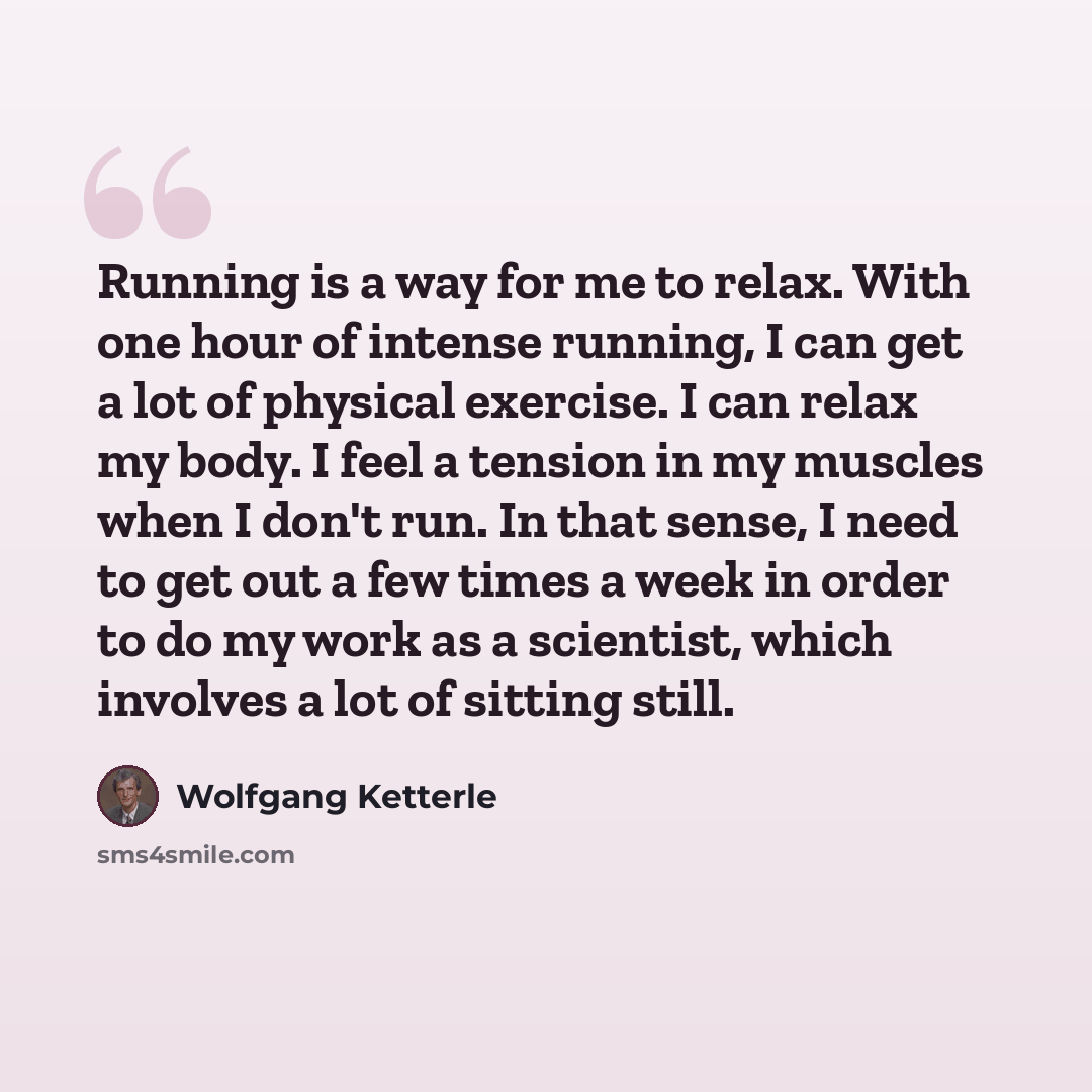 “Running is a way for me to relax. With one hour of intense running, I can get a lot of physical exercise. I can relax my body. I feel a tension in my muscles when I don't run. In that sense, I need to get out a few times a week in order to do my work as a scientist, which involves a lot of sitting…” quote by Wolfgang Ketterle