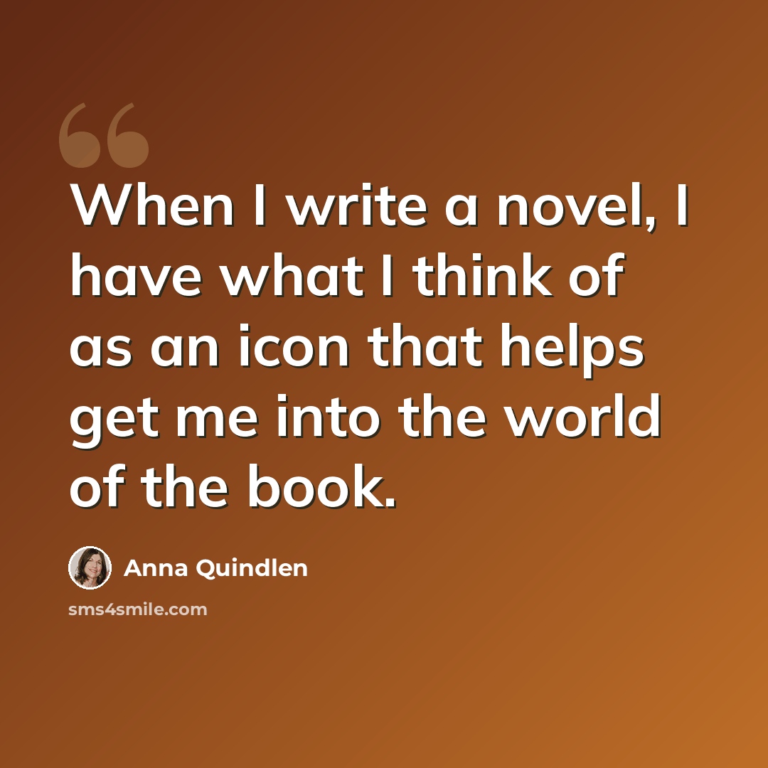“When I write a novel, I have what I think of as an icon that helps get me into the world of the book.” quote by Anna Quindlen