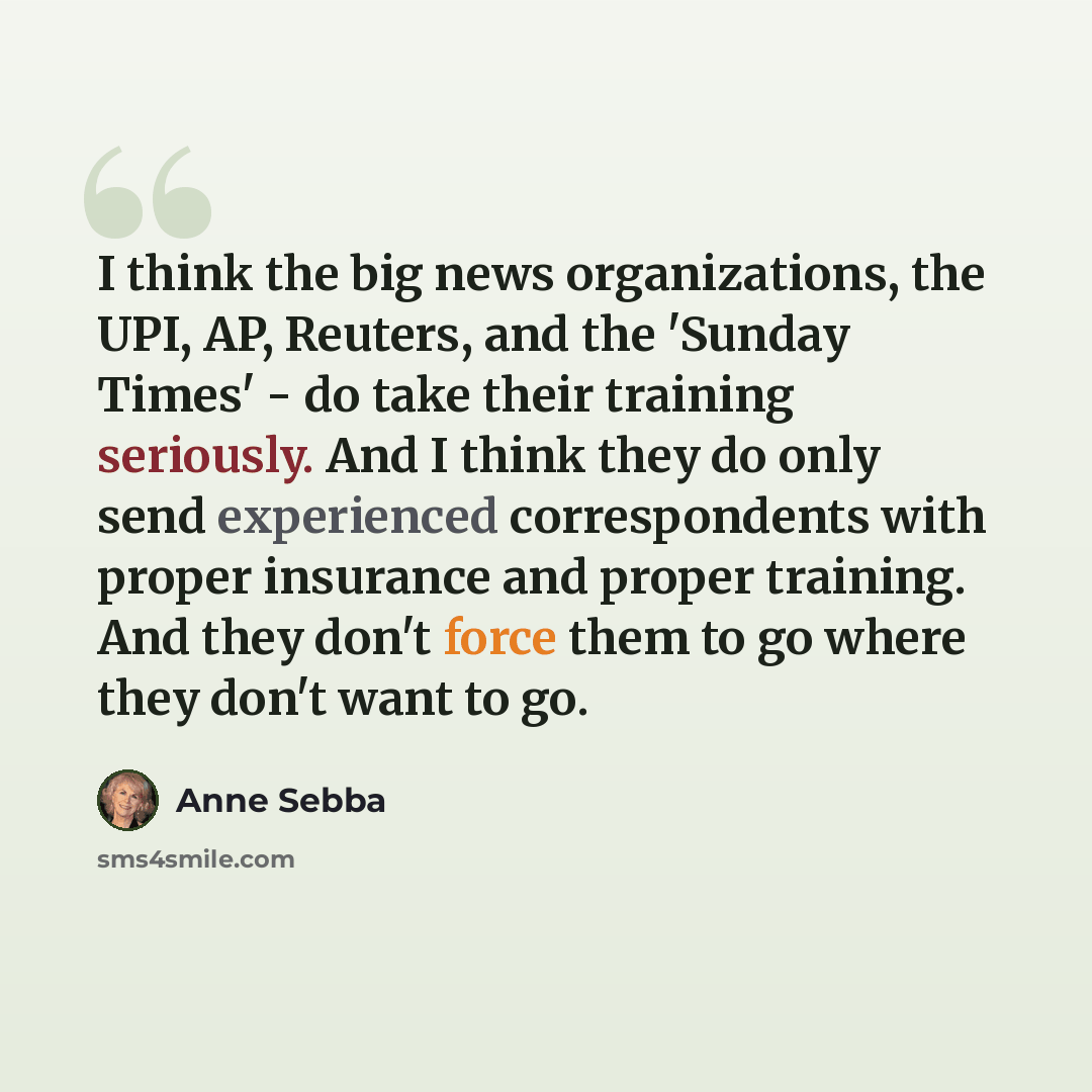 “I think the big news organizations, the UPI, AP, Reuters, and the 'Sunday Times' - do take their training seriously. And I think they do only send experienced correspondents with proper insurance and proper training. And they don't force them to go where they don't want to go.” quote by Anne Sebba