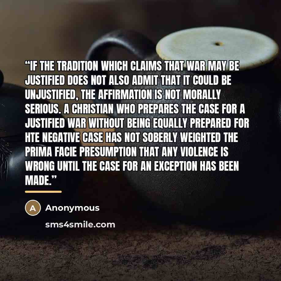 “If the tradition which claims that war may be justified does not also admit that it could be unjustified, the affirmation is not morally serious. A Christian who prepares the case for a justified war without being equally prepared for hte negative case has not soberly weighted the prima facie…” quote by Anonymous