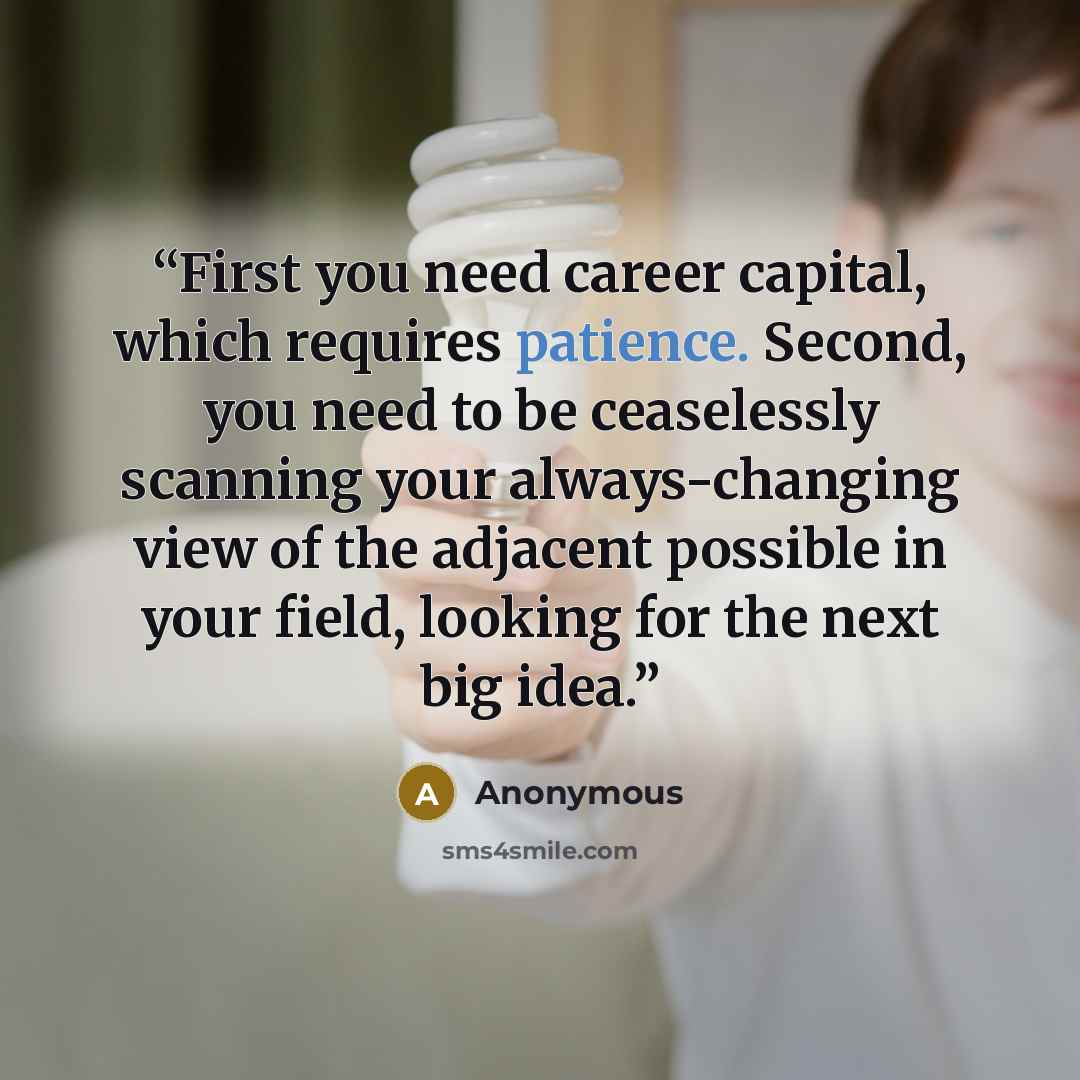 “First you need career capital, which requires patience. Second, you need to be ceaselessly scanning your always-changing view of the adjacent possible in your field, looking for the next big idea.” quote by Anonymous