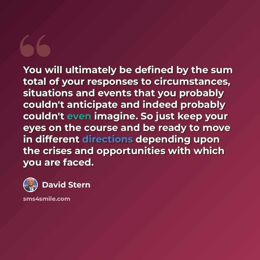“You will ultimately be defined by the sum total of your responses to circumstances, situations and events that you probably couldn't anticipate and indeed probably couldn't even imagine. So just keep your eyes on the course and be ready to move in different directions depending upon the crises and…” quote by David Stern