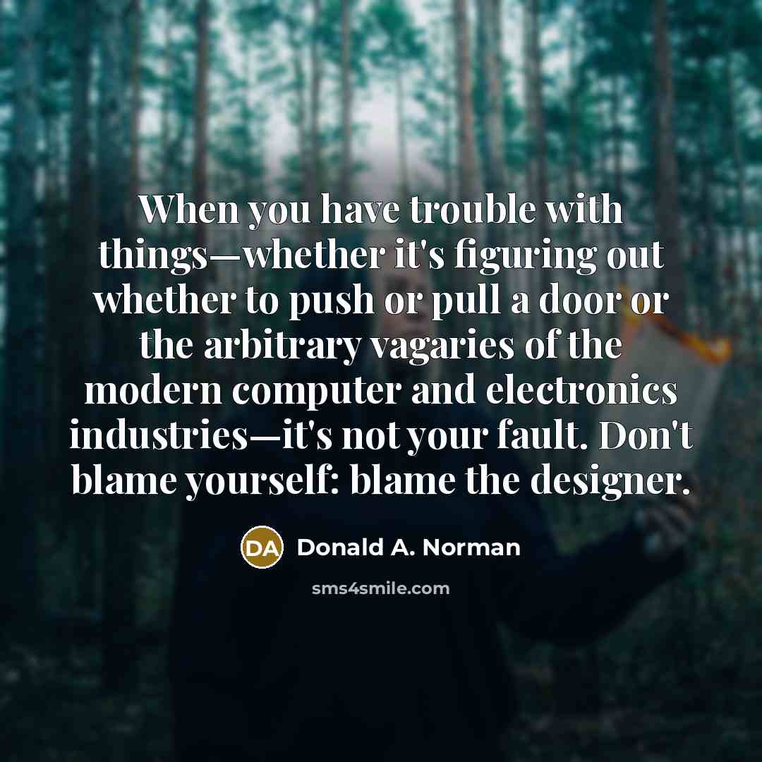 “When you have trouble with things—whether it's figuring out whether to push or pull a door or the arbitrary vagaries of the modern computer and electronics industries—it's not your fault. Don't blame yourself: blame the designer.” quote by Donald A. Norman