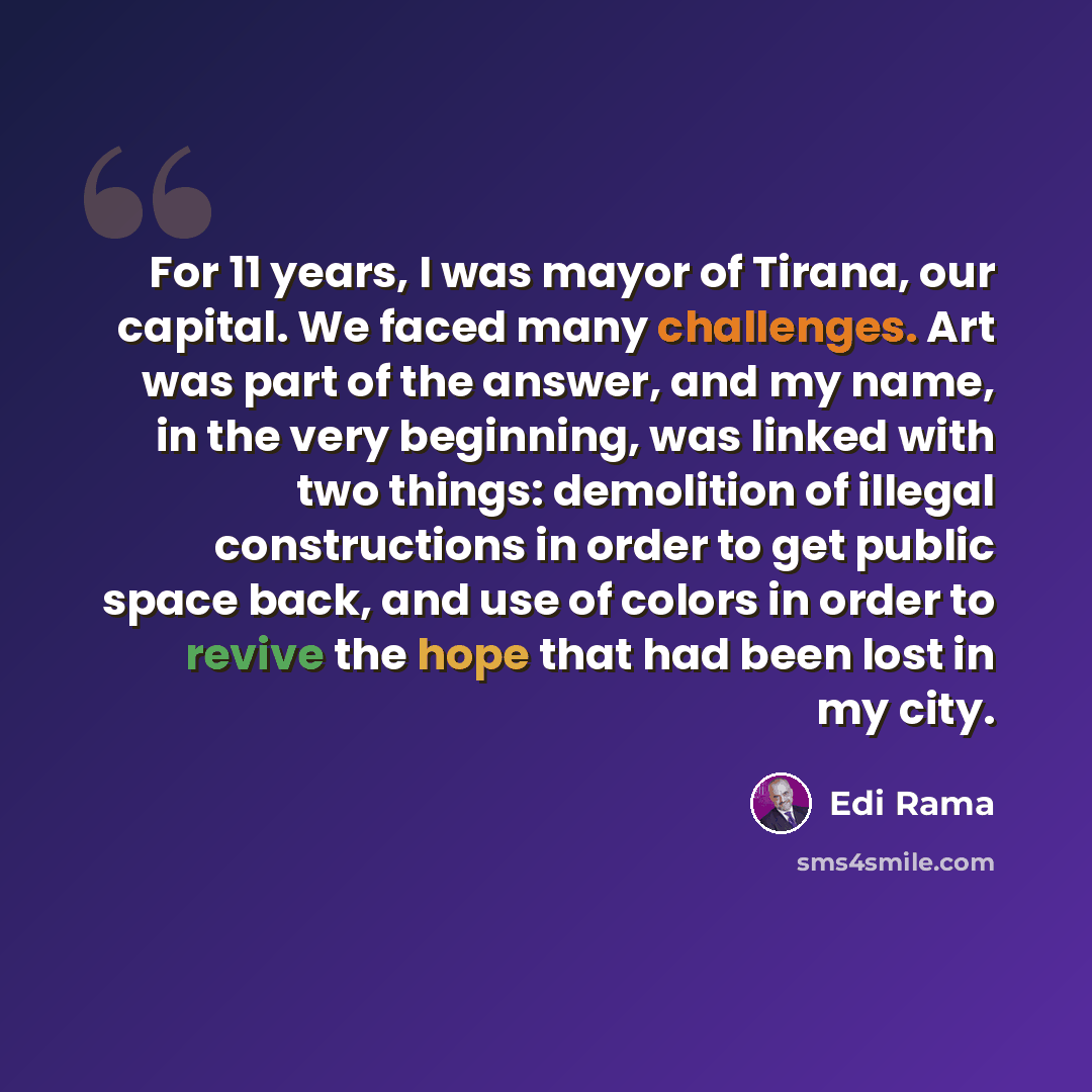“For 11 years, I was mayor of Tirana, our capital. We faced many challenges. Art was part of the answer, and my name, in the very beginning, was linked with two things: demolition of illegal constructions in order to get public space back, and use of colors in order to revive the hope that had been…” quote by Edi Rama