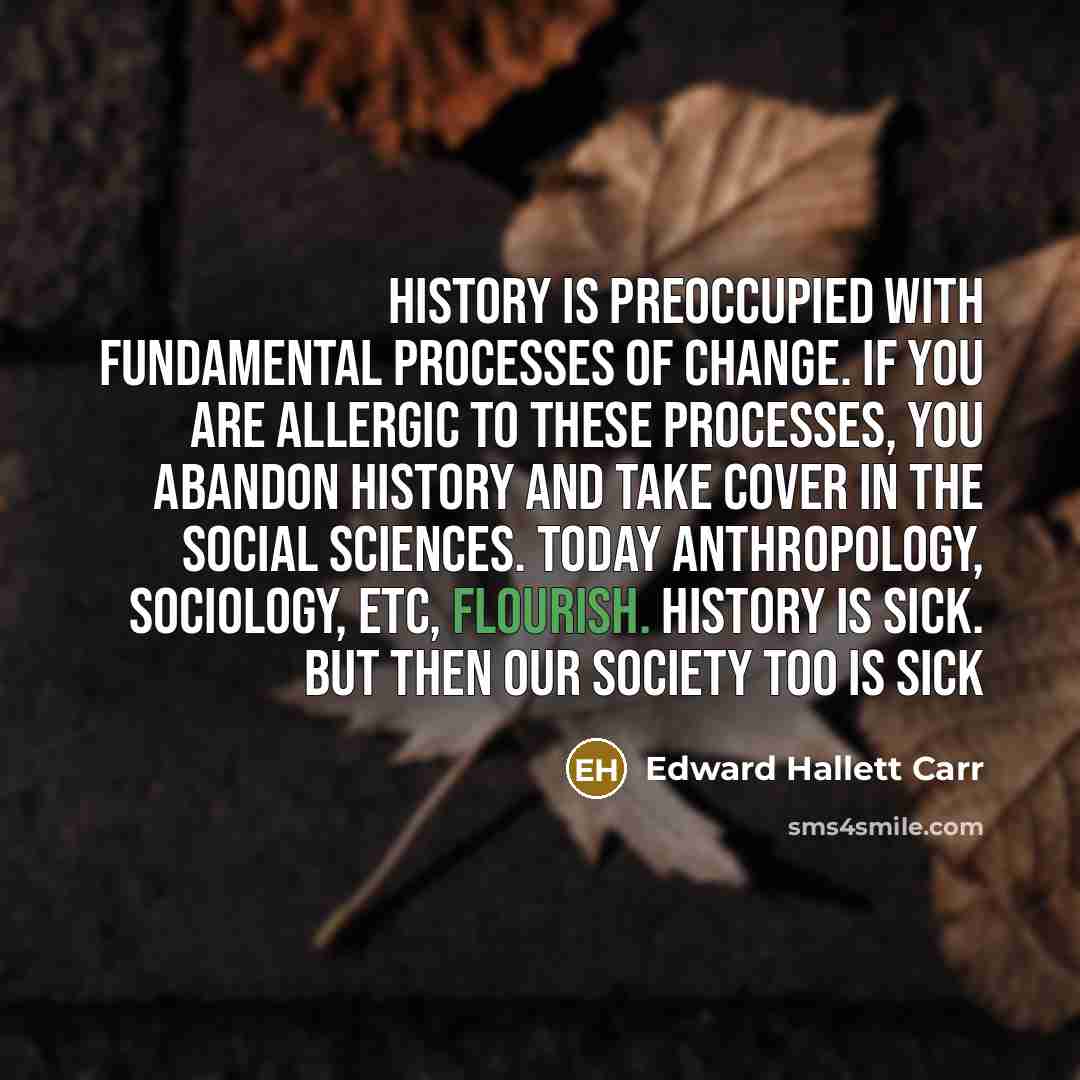 “History is preoccupied with fundamental processes of change. If you are allergic to these processes, you abandon history and take cover in the social sciences. Today anthropology, sociology, etc, flourish. History is sick. But then our society too is sick” quote by Edward Hallett Carr