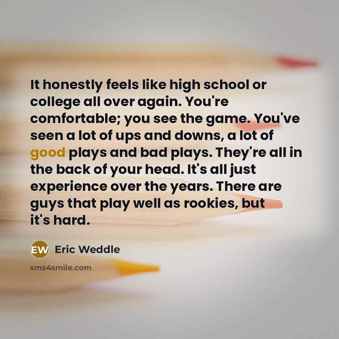 “It honestly feels like high school or college all over again. You're comfortable; you see the game. You've seen a lot of ups and downs, a lot of good plays and bad plays. They're all in the back of your head. It's all just experience over the years. There are guys that play well as rookies, but…” quote by Eric Weddle