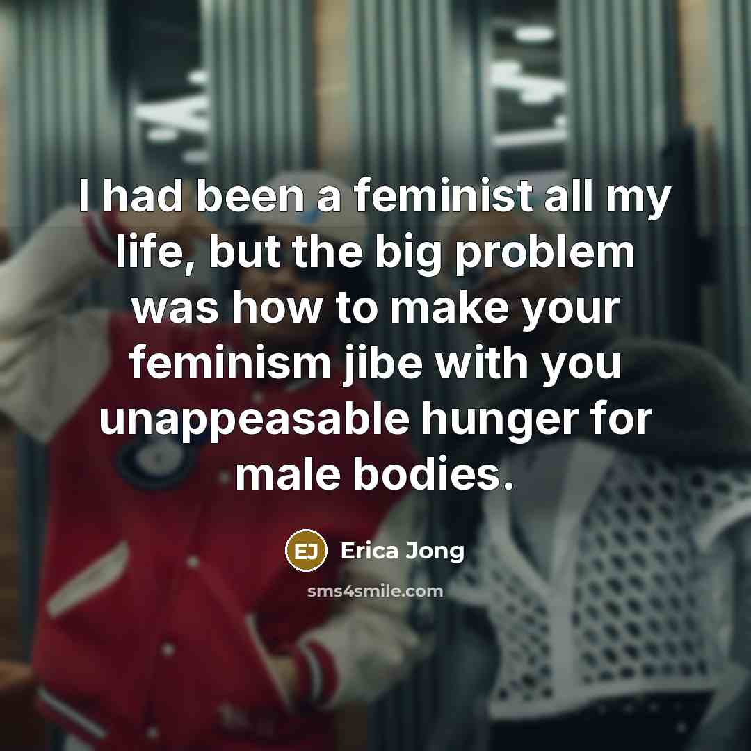 “I had been a feminist all my life, but the big problem was how to make your feminism jibe with you unappeasable hunger for male bodies.” quote by Erica Jong