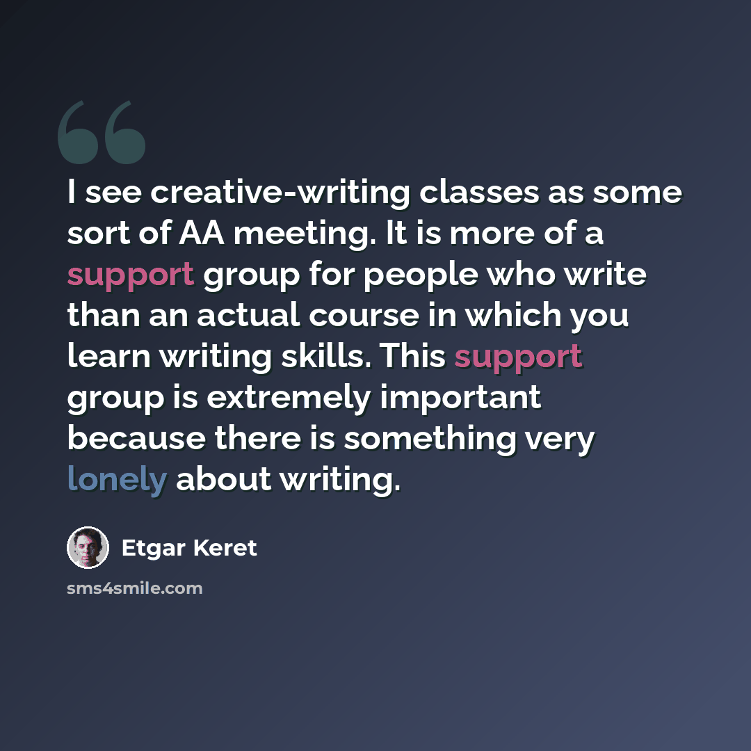 “I see creative-writing classes as some sort of AA meeting. It is more of a support group for people who write than an actual course in which you learn writing skills. This support group is extremely important because there is something very lonely about writing.” quote by Etgar Keret