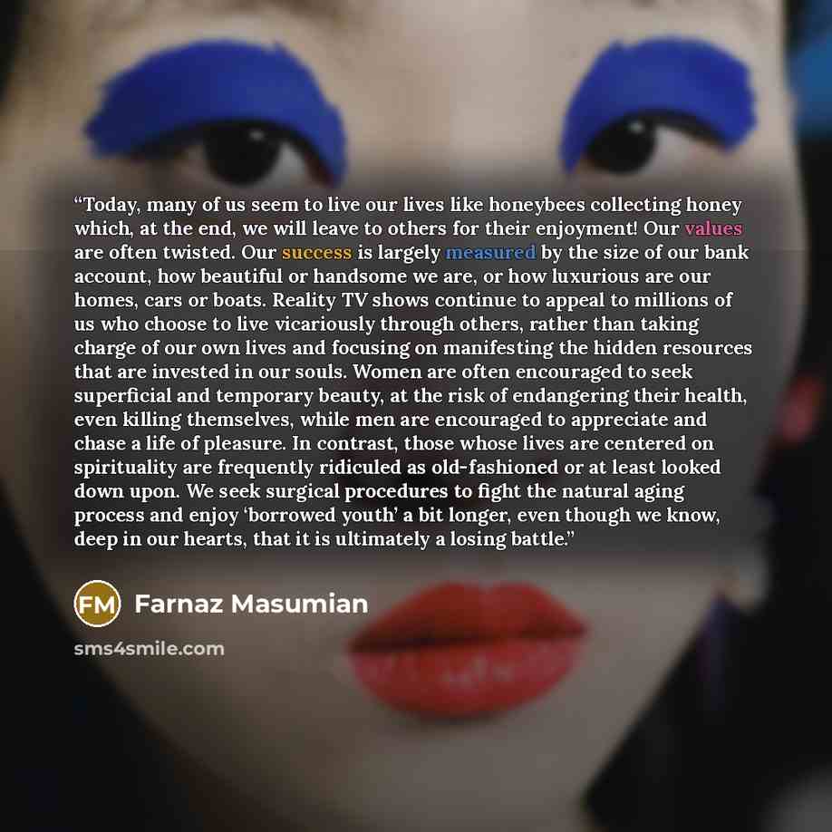 “Today, many of us seem to live our lives like honeybees collecting honey which, at the end, we will leave to others for their enjoyment! Our values are often twisted. Our success is largely measured by the size of our bank account, how beautiful or handsome we are, or how luxurious are our homes…” quote by Farnaz Masumian