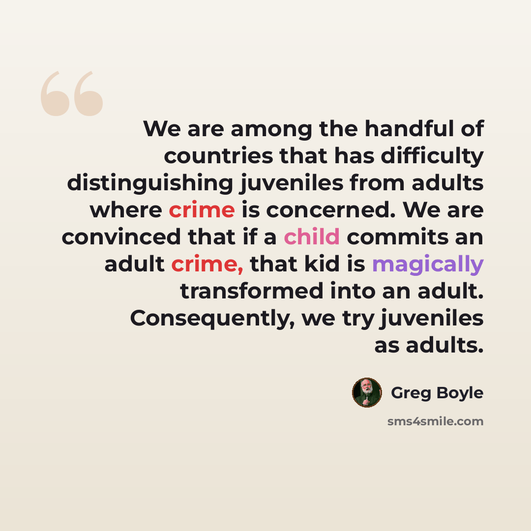 “We are among the handful of countries that has difficulty distinguishing juveniles from adults where crime is concerned. We are convinced that if a child commits an adult crime, that kid is magically transformed into an adult. Consequently, we try juveniles as adults.” quote by Greg Boyle