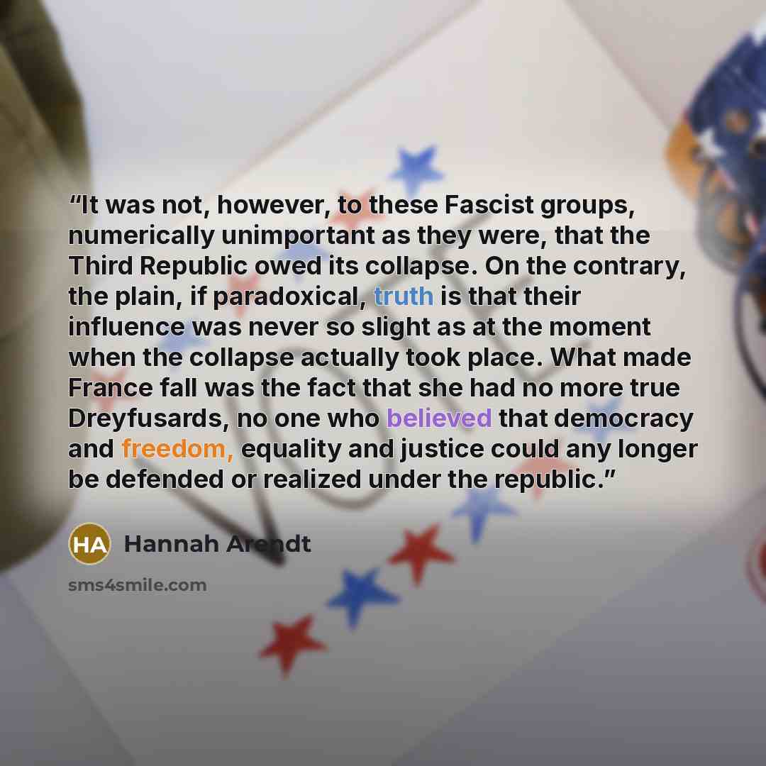 “It was not, however, to these Fascist groups, numerically unimportant as they were, that the Third Republic owed its collapse. On the contrary, the plain, if paradoxical, truth is that their influence was never so slight as at the moment when the collapse actually took place. What made France fall…” quote by Hannah Arendt