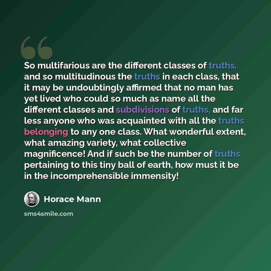 “So multifarious are the different classes of truths, and so multitudinous the truths in each class, that it may be undoubtingly affirmed that no man has yet lived who could so much as name all the different classes and subdivisions of truths, and far less anyone who was acquainted with all the…” quote by Horace Mann