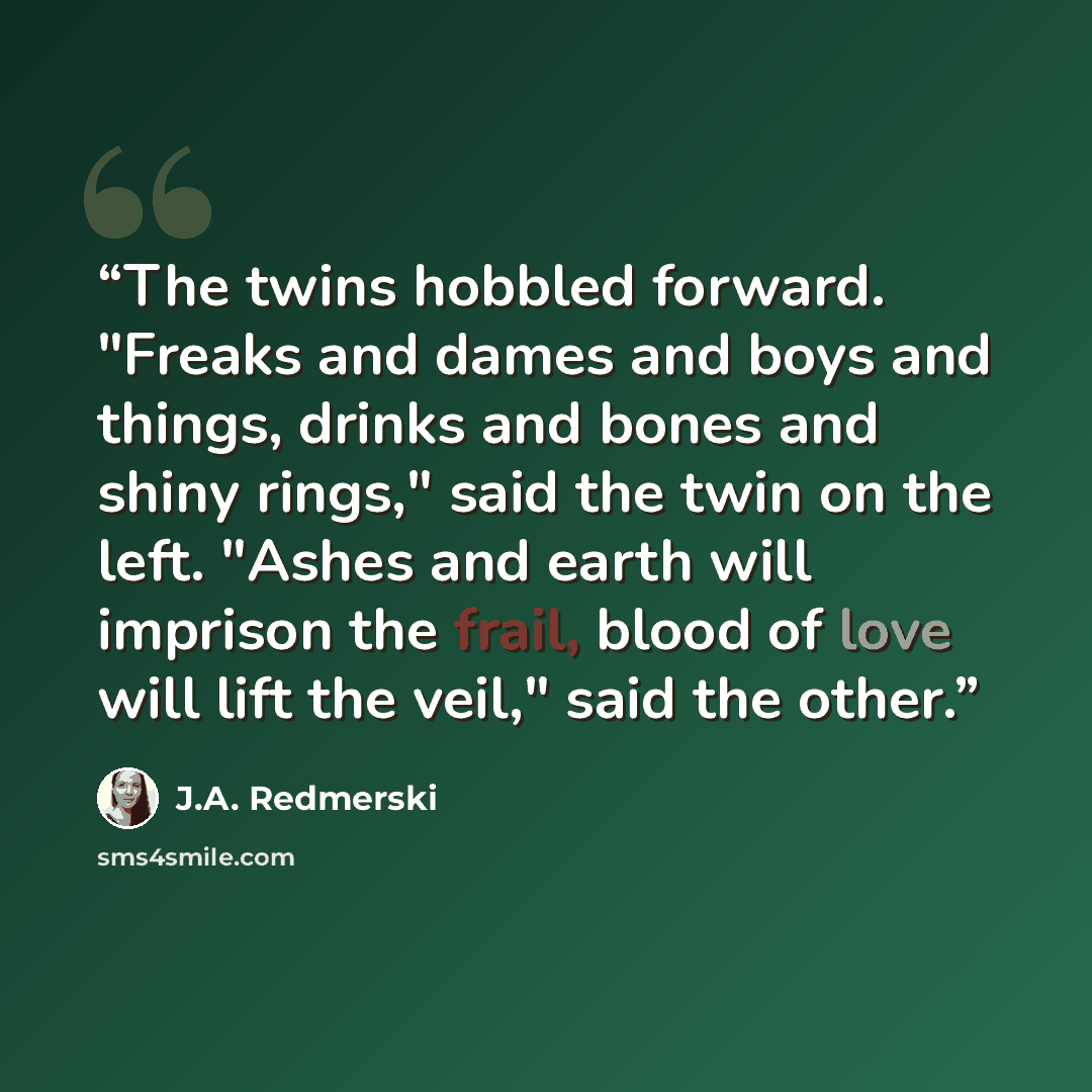 “The twins hobbled forward. "Freaks and dames and boys and things, drinks and bones and shiny rings," said the twin on the left. "Ashes and earth will imprison the frail, blood of love will lift the veil," said the other.” quote by J.A. Redmerski
