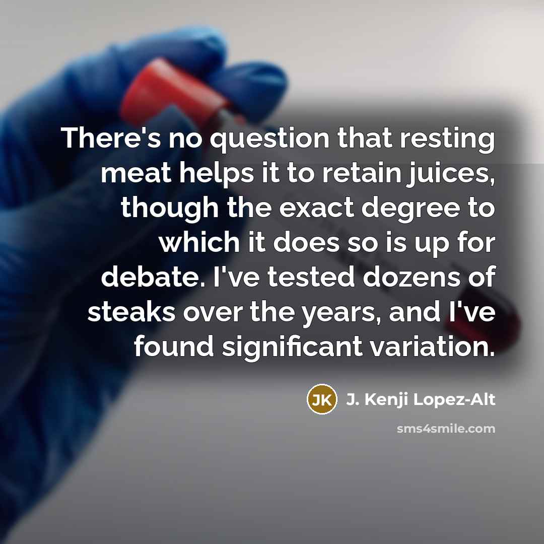 “There's no question that resting meat helps it to retain juices, though the exact degree to which it does so is up for debate. I've tested dozens of steaks over the years, and I've found significant variation.” quote by J. Kenji Lopez-Alt