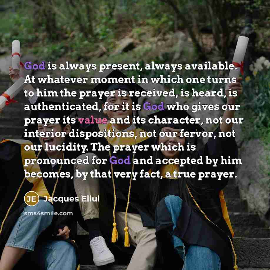 “God is always present, always available. At whatever moment in which one turns to him the prayer is received, is heard, is authenticated, for it is God who gives our prayer its value and its character, not our interior dispositions, not our fervor, not our lucidity. The prayer which is pronounced…” quote by Jacques Ellul