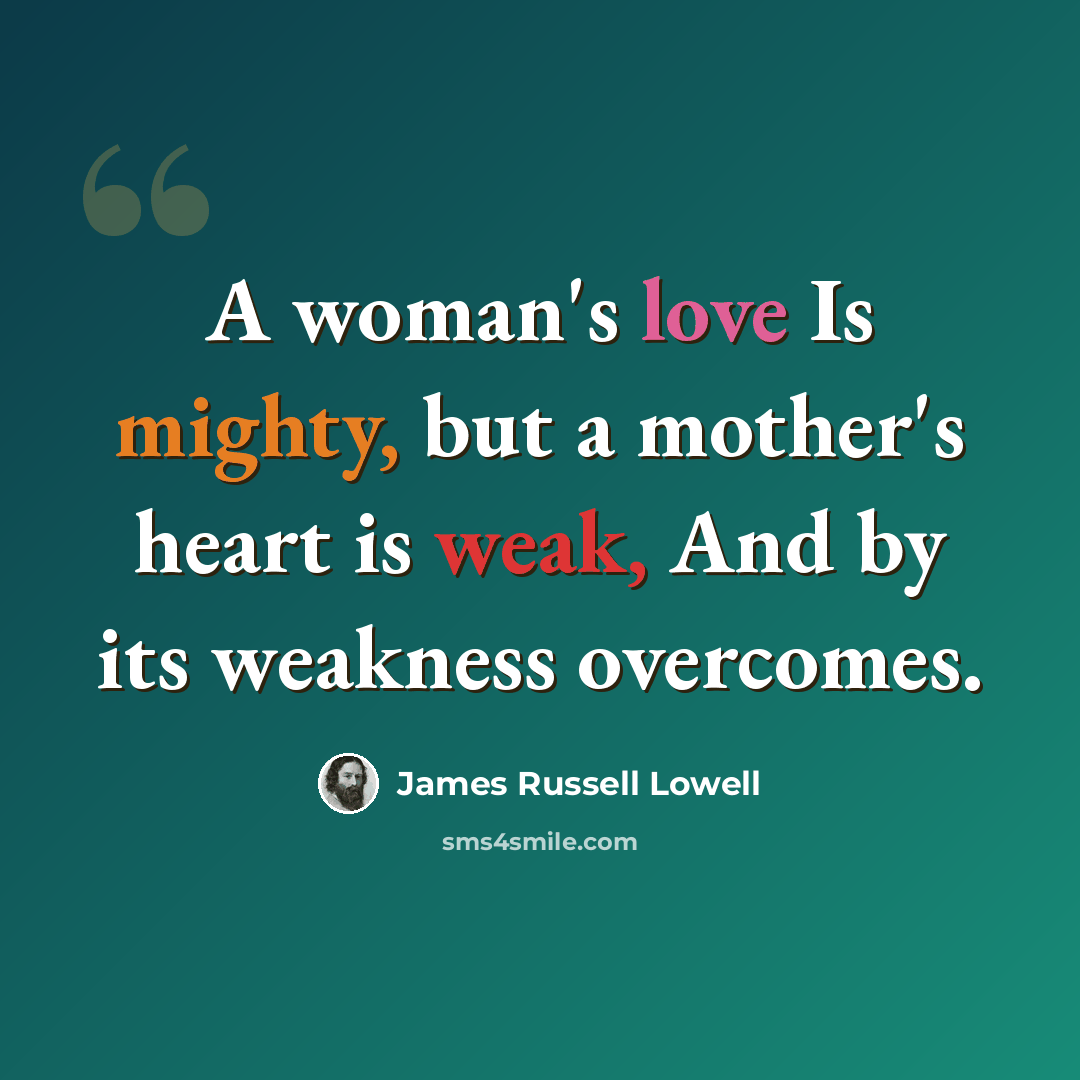 “A woman's love Is mighty, but a mother's heart is weak, And by its weakness overcomes.” quote by James Russell Lowell