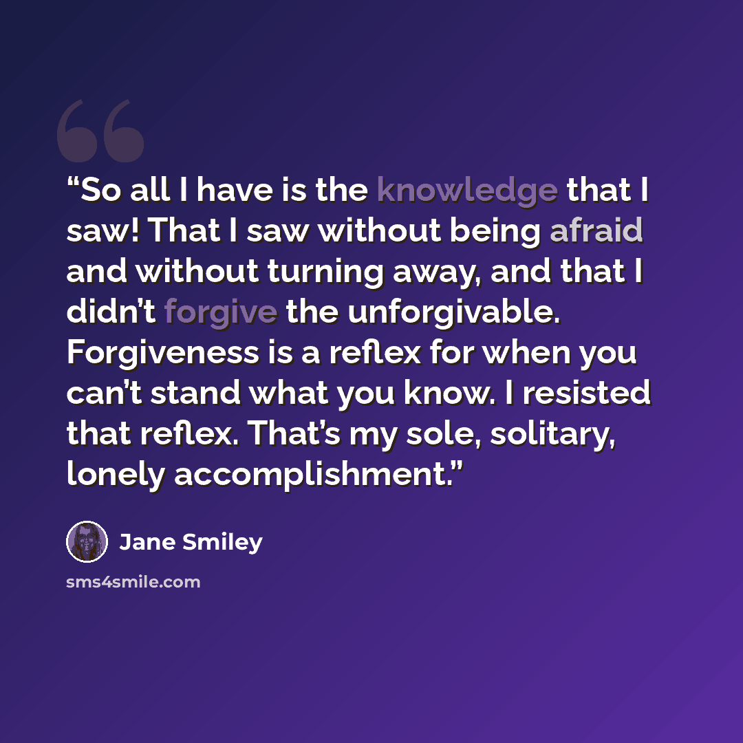 “So all I have is the knowledge that I saw! That I saw without being afraid and without turning away, and that I didn’t forgive the unforgivable. Forgiveness is a reflex for when you can’t stand what you know. I resisted that reflex. That’s my sole, solitary, lonely accomplishment.” quote by Jane Smiley
