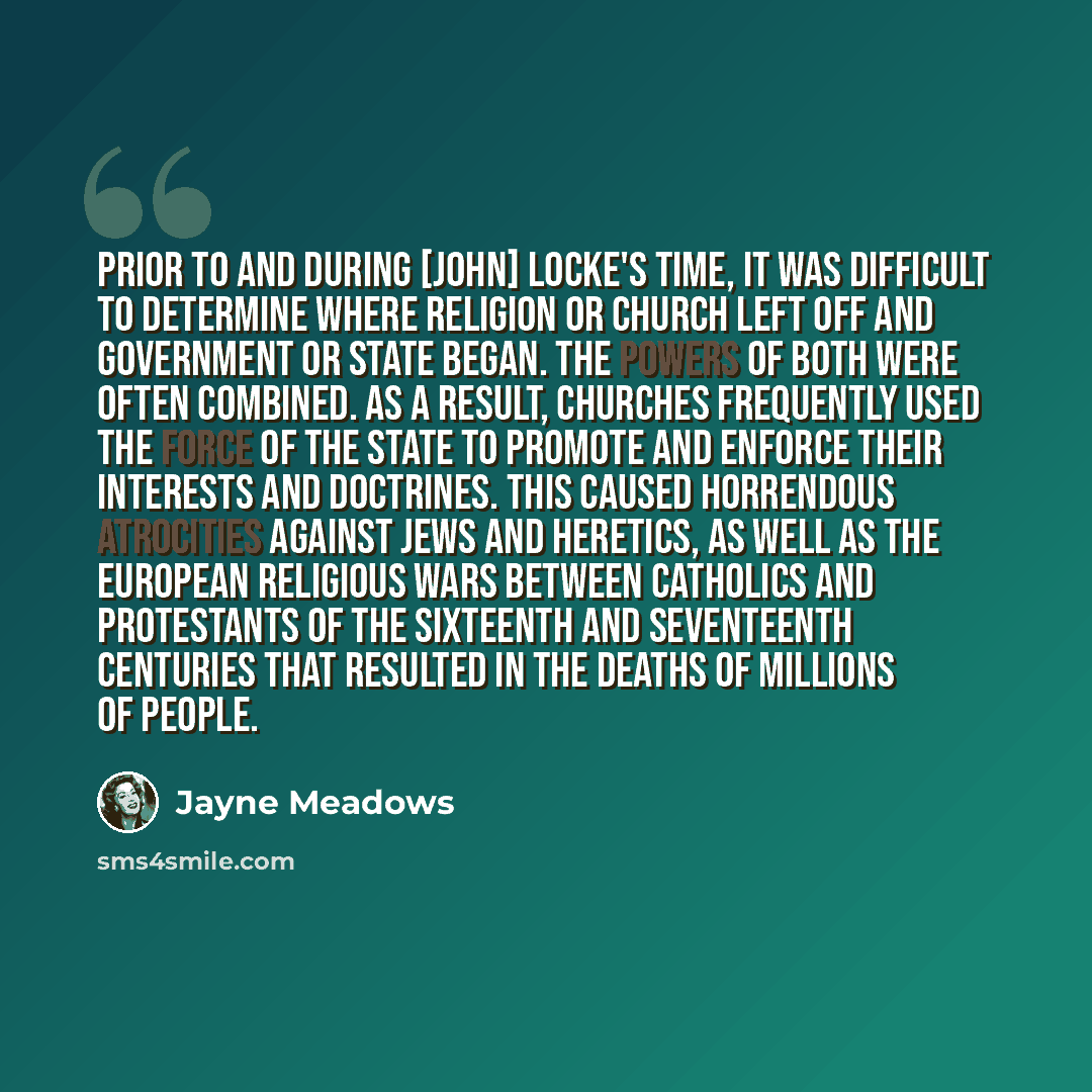“Prior to and during [John] Locke's time, it was difficult to determine where religion or church left off and government or state began. The powers of both were often combined. As a result, churches frequently used the force of the state to promote and enforce their interests and doctrines. This…” quote by Jayne Meadows