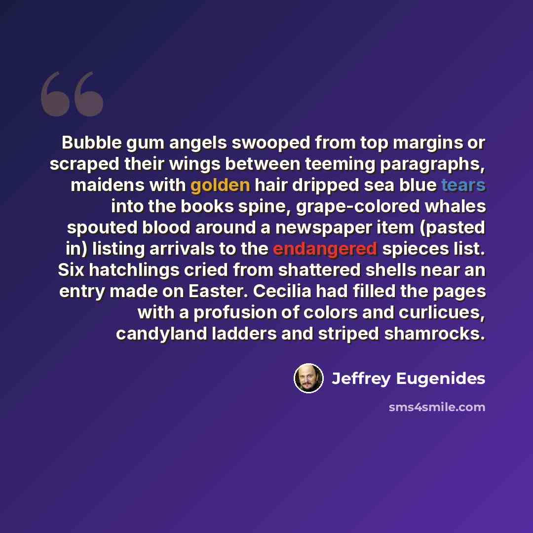 “Bubble gum angels swooped from top margins or scraped their wings between teeming paragraphs, maidens with golden hair dripped sea blue tears into the books spine, grape-colored whales spouted blood around a newspaper item (pasted in) listing arrivals to the endangered spieces list. Six hatchlings…” quote by Jeffrey Eugenides