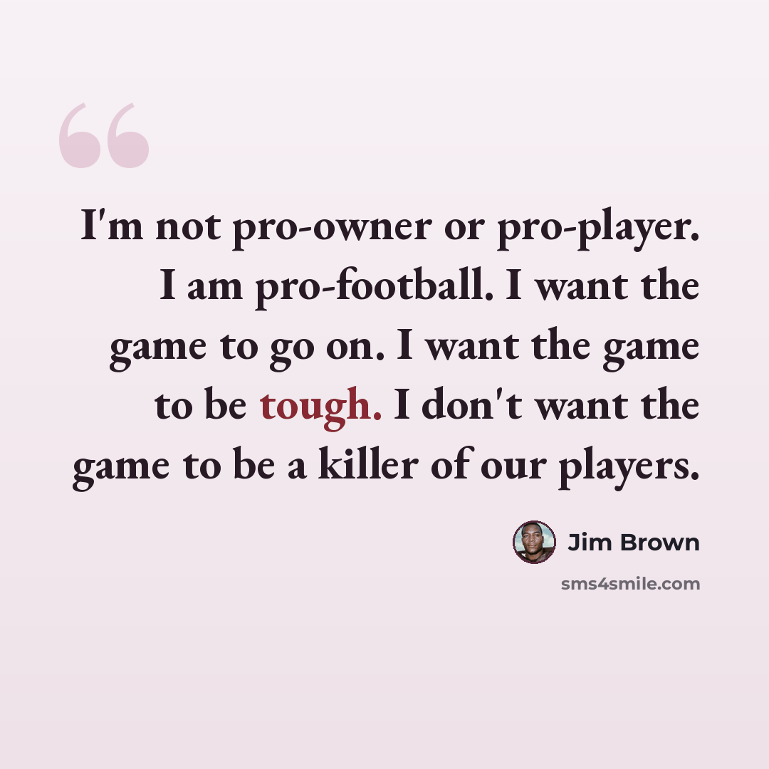 “I'm not pro-owner or pro-player. I am pro-football. I want the game to go on. I want the game to be tough. I don't want the game to be a killer of our players.” quote by Jim Brown