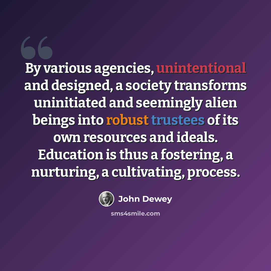 “By various agencies, unintentional and designed, a society transforms uninitiated and seemingly alien beings into robust trustees of its own resources and ideals. Education is thus a fostering, a nurturing, a cultivating, process.” quote by John Dewey