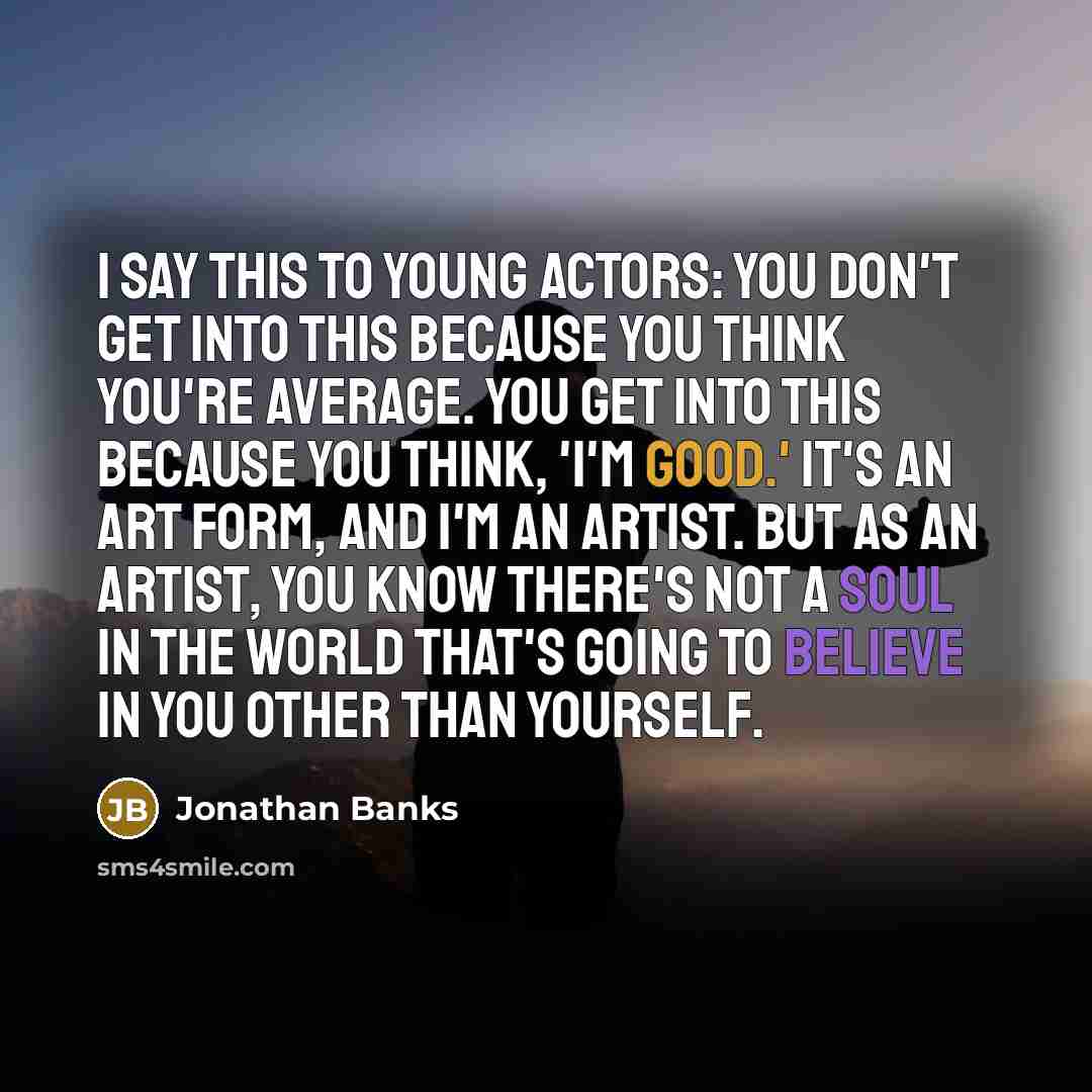 “I say this to young actors: You don't get into this because you think you're average. You get into this because you think, 'I'm good.' It's an art form, and I'm an artist. But as an artist, you know there's not a soul in the world that's going to believe in you other than yourself.” quote by Jonathan Banks