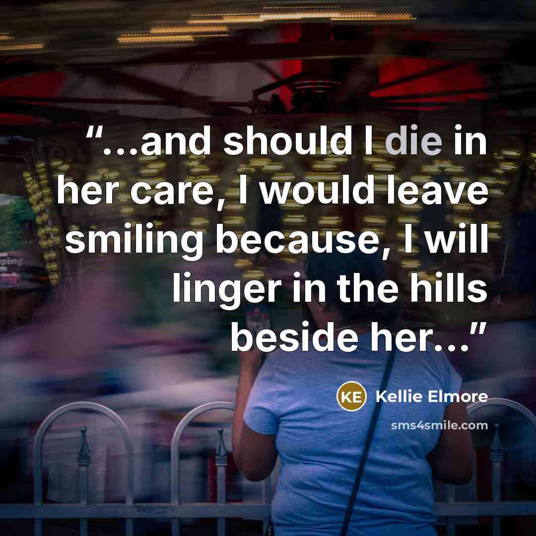 “...and should I die in her care, I would leave smiling because, I will linger in the hills beside her...” quote by Kellie Elmore