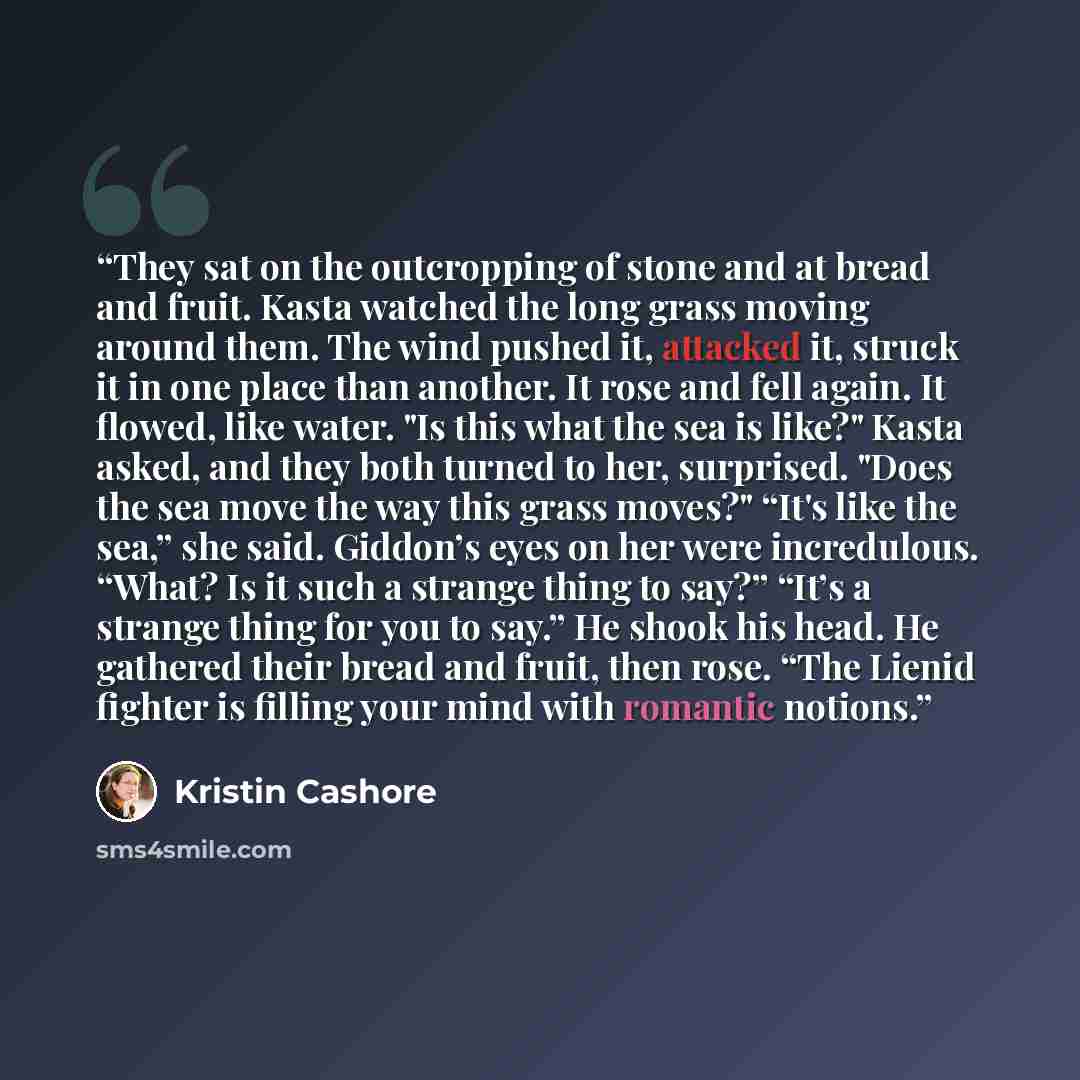 “They sat on the outcropping of stone and at bread and fruit. Kasta watched the long grass moving around them. The wind pushed it, attacked it, struck it in one place than another. It rose and fell again. It flowed, like water. "Is this what the sea is like?" Kasta asked, and they both turned to…” quote by kristin cashore