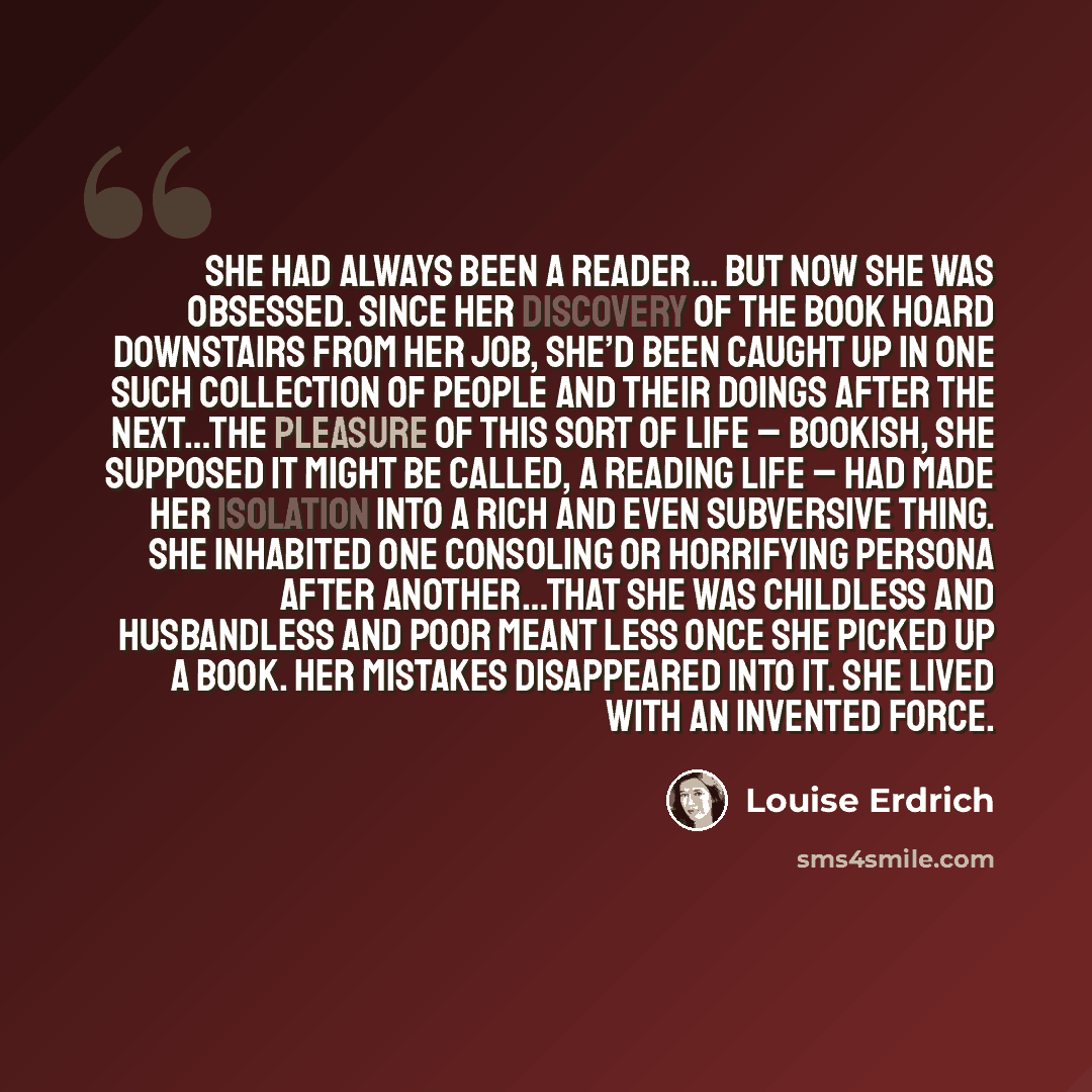 “She had always been a reader… but now she was obsessed. Since her discovery of the book hoard downstairs from her job, she’d been caught up in one such collection of people and their doings after the next…The pleasure of this sort of life – bookish, she supposed it might be called, a reading life…” quote by Louise Erdrich