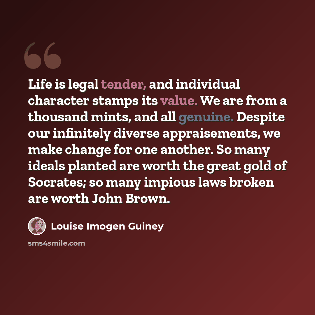 “Life is legal tender, and individual character stamps its value. We are from a thousand mints, and all genuine. Despite our infinitely diverse appraisements, we make change for one another. So many ideals planted are worth the great gold of Socrates; so many impious laws broken are worth John Brown.” quote by Louise Imogen Guiney