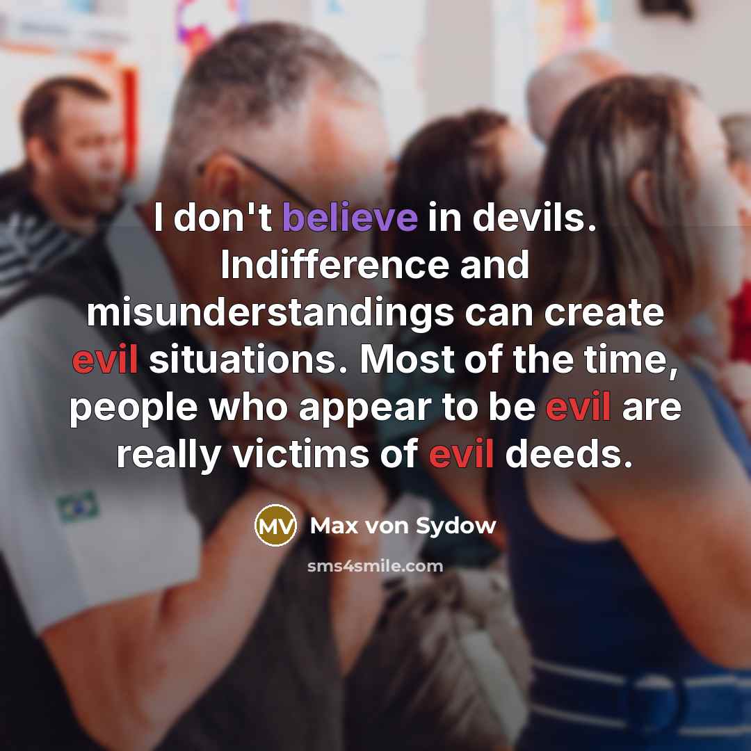 “I don't believe in devils. Indifference and misunderstandings can create evil situations. Most of the time, people who appear to be evil are really victims of evil deeds.” quote by Max von Sydow