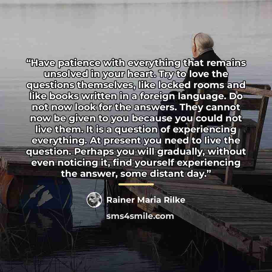 “Have patience with everything that remains unsolved in your heart. Try to love the questions themselves, like locked rooms and like books written in a foreign language. Do not now look for the answers. They cannot now be given to you because you could not live them. It is a question of…” quote by Rainer Maria Rilke