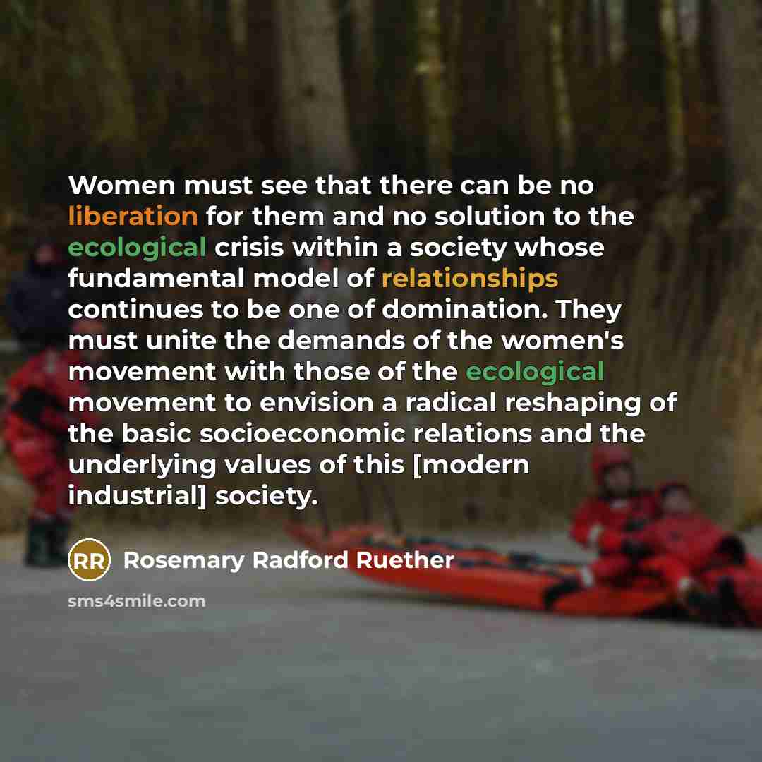 “Women must see that there can be no liberation for them and no solution to the ecological crisis within a society whose fundamental model of relationships continues to be one of domination. They must unite the demands of the women's movement with those of the ecological movement to envision a…” quote by Rosemary Radford Ruether