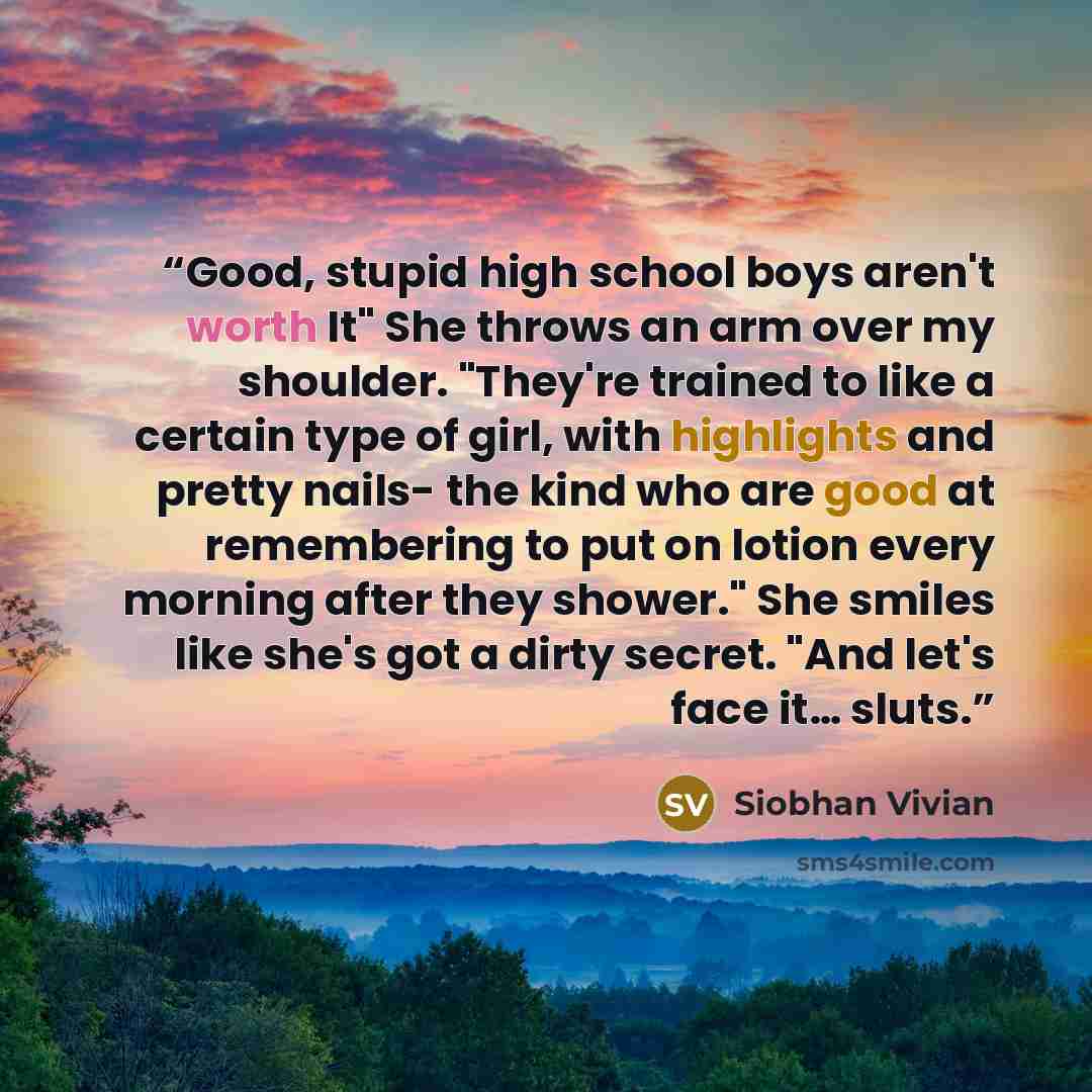 “Good, stupid high school boys aren't worth It" She throws an arm over my shoulder. "They're trained to like a certain type of girl, with highlights and pretty nails- the kind who are good at remembering to put on lotion every morning after they shower." She smiles like she's got a dirty secret…” quote by Siobhan Vivian