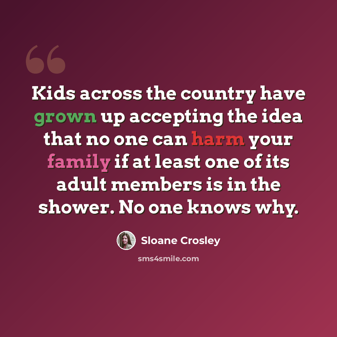 “Kids across the country have grown up accepting the idea that no one can harm your family if at least one of its adult members is in the shower. No one knows why.” quote by Sloane Crosley