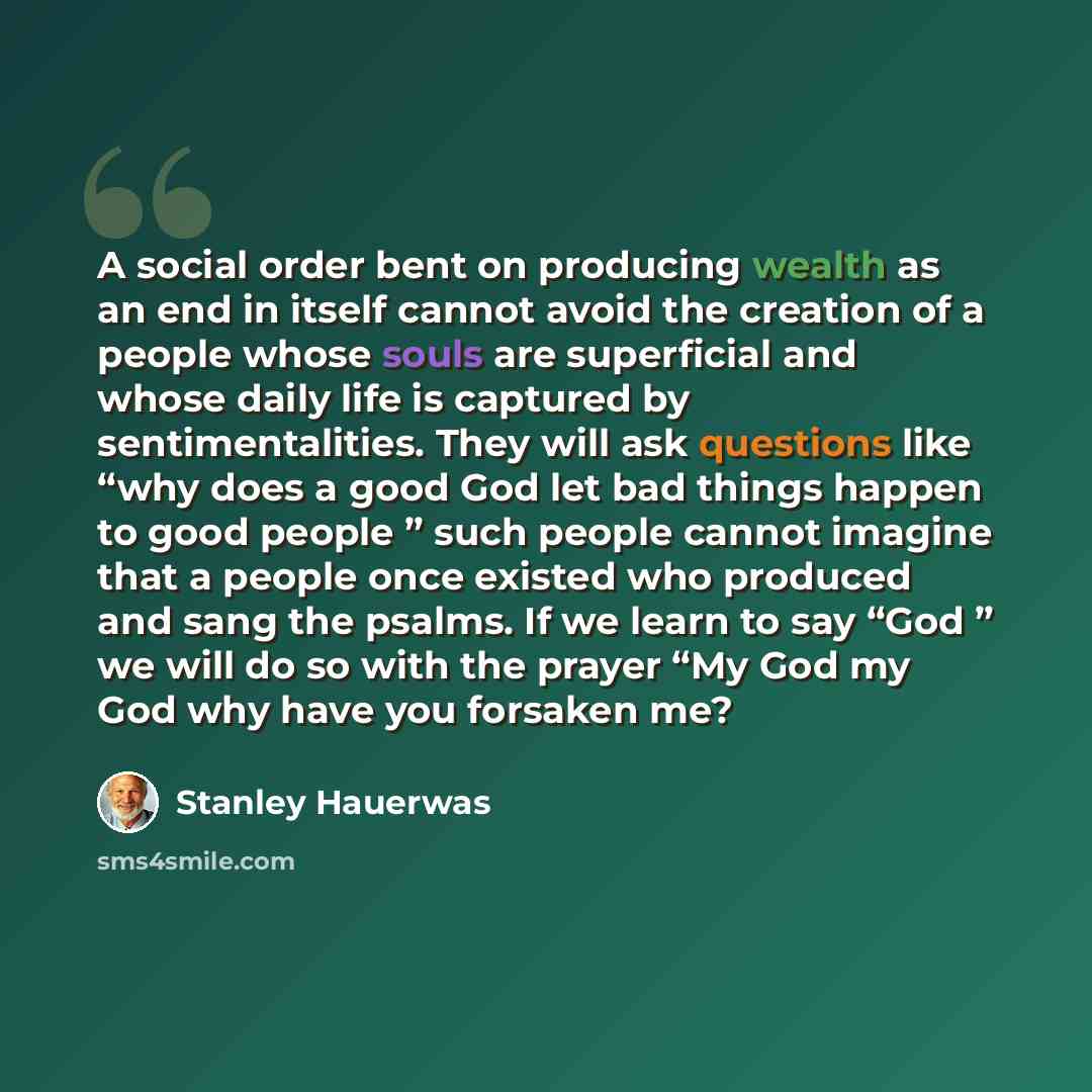 “A social order bent on producing wealth as an end in itself cannot avoid the creation of a people whose souls are superficial and whose daily life is captured by sentimentalities. They will ask questions like “why does a good God let bad things happen to good people ” such people cannot imagine…” quote by Stanley Hauerwas