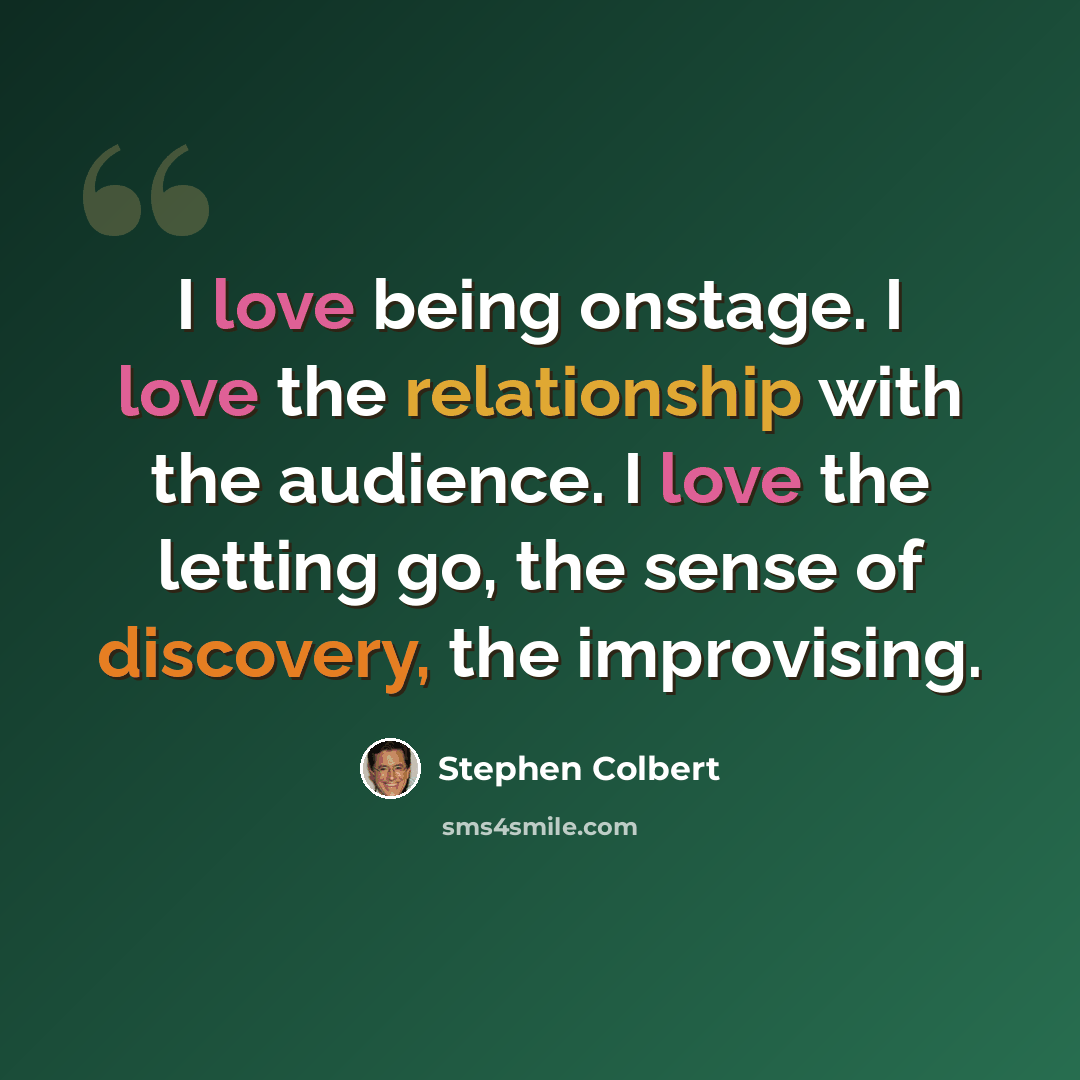 “I love being onstage. I love the relationship with the audience. I love the letting go, the sense of discovery, the improvising.” quote by Stephen Colbert