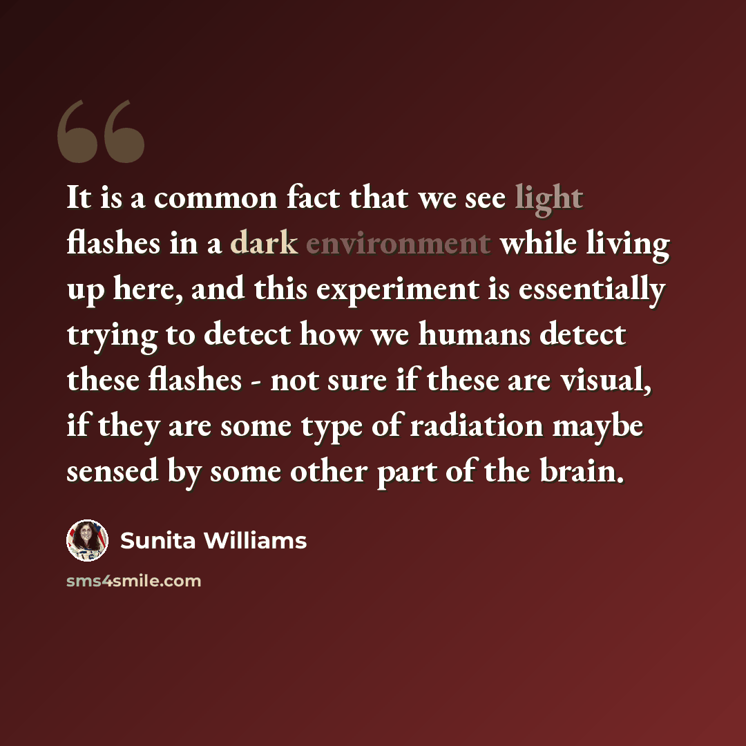 “It is a common fact that we see light flashes in a dark environment while living up here, and this experiment is essentially trying to detect how we humans detect these flashes - not sure if these are visual, if they are some type of radiation maybe sensed by some other part of the brain.” quote by Sunita Williams