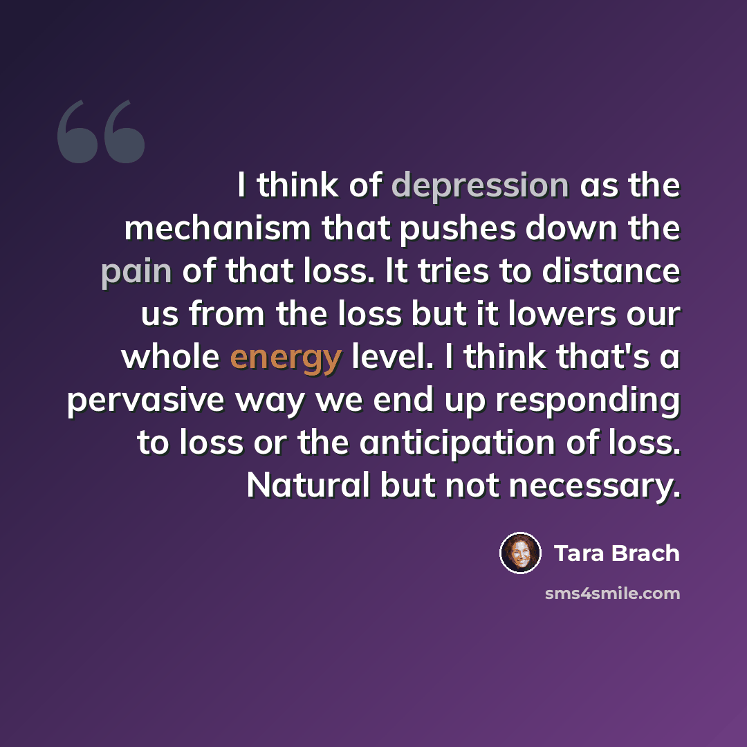 “I think of depression as the mechanism that pushes down the pain of that loss. It tries to distance us from the loss but it lowers our whole energy level. I think that's a pervasive way we end up responding to loss or the anticipation of loss. Natural but not necessary.” quote by Tara Brach