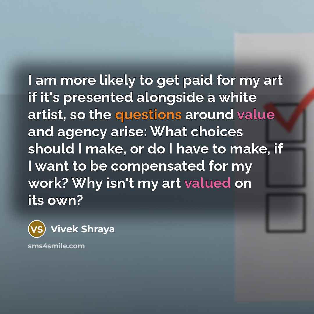 “I am more likely to get paid for my art if it's presented alongside a white artist, so the questions around value and agency arise: What choices should I make, or do I have to make, if I want to be compensated for my work? Why isn't my art valued on its own?” quote by Vivek Shraya