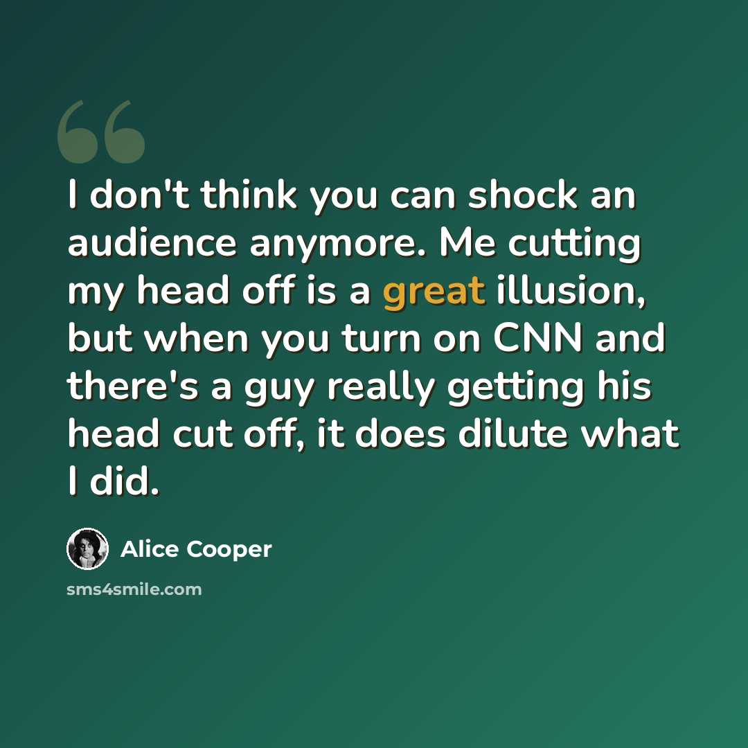 “I don't think you can shock an audience anymore. Me cutting my head off is a great illusion, but when you turn on CNN and there's a guy really getting his head cut off, it does dilute what I did.” quote by Alice Cooper
