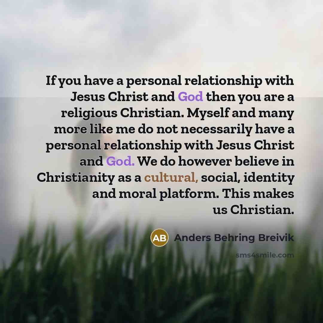 “If you have a personal relationship with Jesus Christ and God then you are a religious Christian. Myself and many more like me do not necessarily have a personal relationship with Jesus Christ and God. We do however believe in Christianity as a cultural, social, identity and moral platform. This…” quote by Anders Behring Breivik