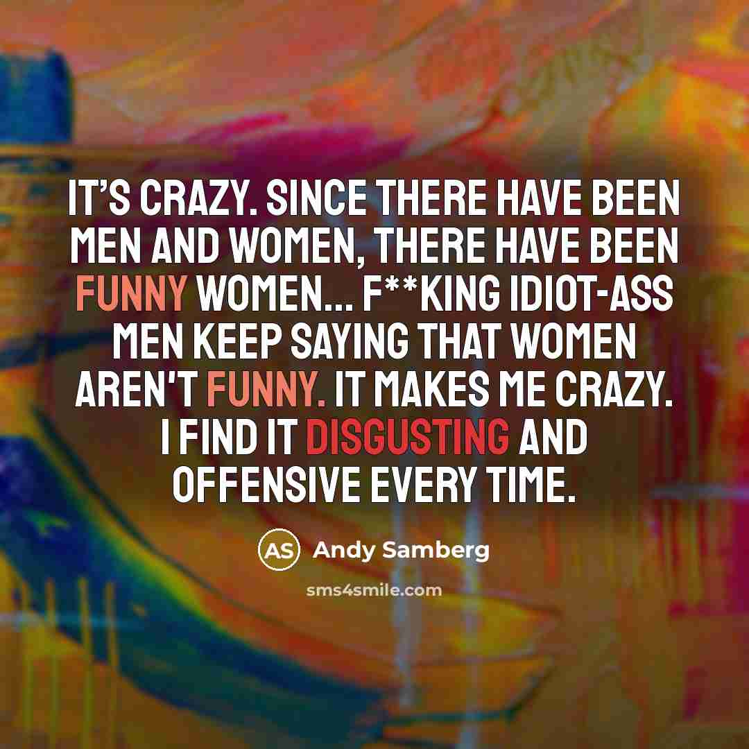“It’s crazy. Since there have been men and women, there have been funny women... f**king idiot-ass men keep saying that women aren't funny. It makes me crazy. I find it disgusting and offensive every time.” quote by Andy Samberg
