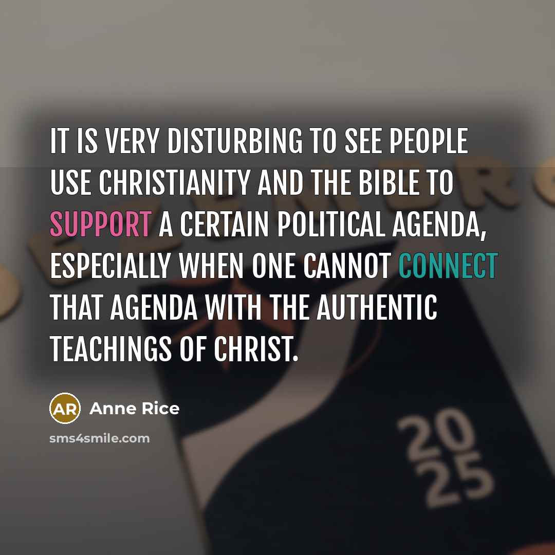 “It is very disturbing to see people use Christianity and the Bible to support a certain political agenda, especially when one cannot connect that agenda with the authentic teachings of Christ.” quote by Anne Rice