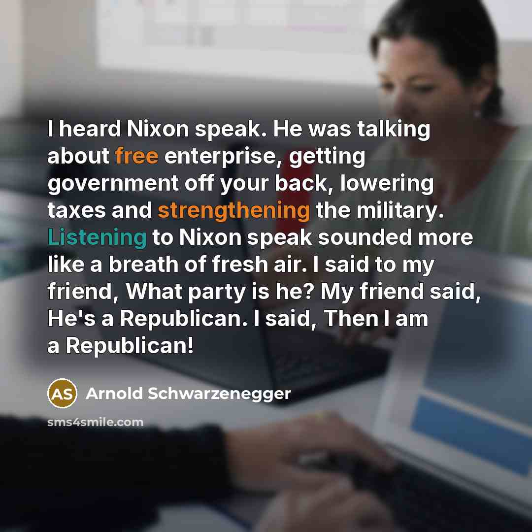 “I heard Nixon speak. He was talking about free enterprise, getting government off your back, lowering taxes and strengthening the military. Listening to Nixon speak sounded more like a breath of fresh air. I said to my friend, What party is he? My friend said, He's a Republican. I said, Then I am…” quote by Arnold Schwarzenegger