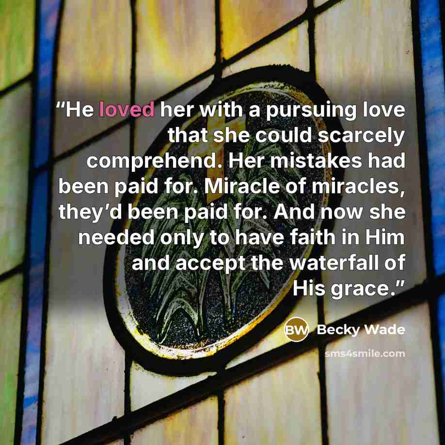 “He loved her with a pursuing love that she could scarcely comprehend. Her mistakes had been paid for. Miracle of miracles, they’d been paid for. And now she needed only to have faith in Him and accept the waterfall of His grace.” quote by Becky Wade