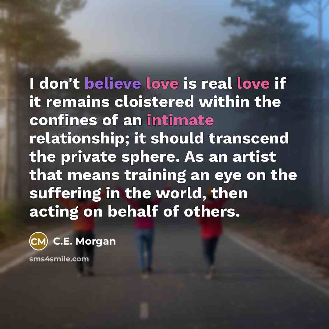 “I don't believe love is real love if it remains cloistered within the confines of an intimate relationship; it should transcend the private sphere. As an artist that means training an eye on the suffering in the world, then acting on behalf of others.” quote by C.E. Morgan