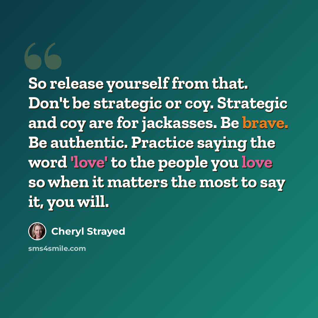 “So release yourself from that. Don't be strategic or coy. Strategic and coy are for jackasses. Be brave. Be authentic. Practice saying the word 'love' to the people you love so when it matters the most to say it, you will.” quote by Cheryl Strayed