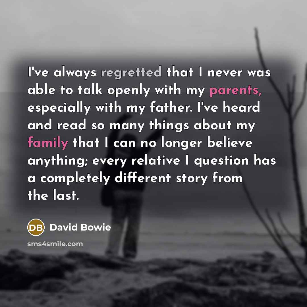 “I've always regretted that I never was able to talk openly with my parents, especially with my father. I've heard and read so many things about my family that I can no longer believe anything; every relative I question has a completely different story from the last.” quote by David Bowie