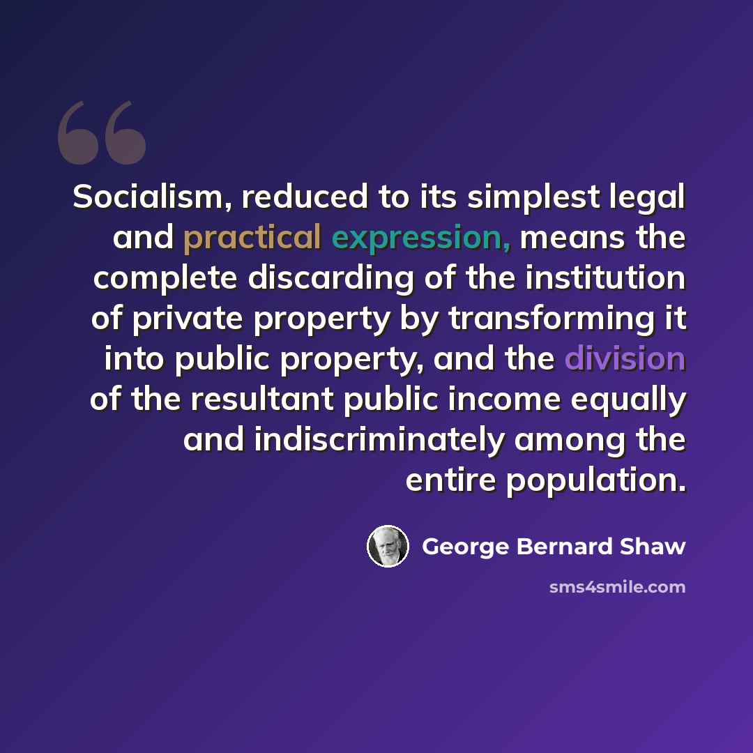 “Socialism, reduced to its simplest legal and practical expression, means the complete discarding of the institution of private property by transforming it into public property, and the division of the resultant public income equally and indiscriminately among the entire population.” quote by George Bernard Shaw